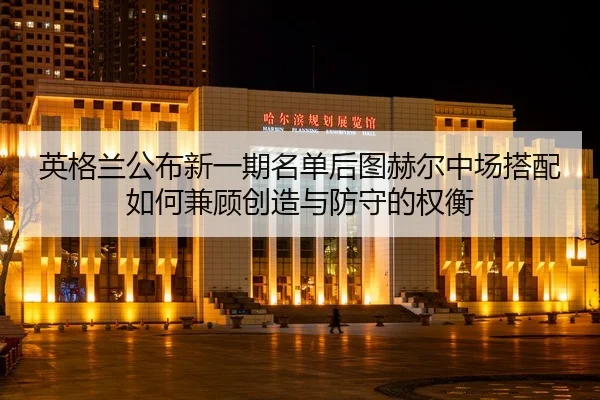 英格兰公布新一期名单后图赫尔中场搭配如何兼顾创造与防守的权衡
